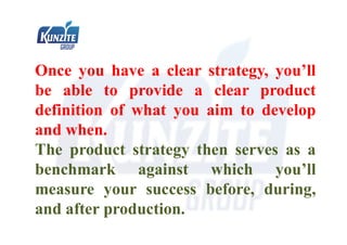 Once you have a clear strategy, you’ll
be able to provide a clear product
definition of what you aim to develop
and when.
The product strategy then serves as a
benchmark against which you’ll
measure your success before, during,
and after production.
 