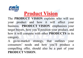 Product Vision
The PRODUCT VISION explains who will use
your product and how it will affect your
business. PRODUCT VISION emphasizes your
target buyers, how you’ll position your product, and
how it will compete with other PRODUCTS in its
category.
A go-to-market strategy, that outlines your
consumers’ needs and how you’ll produce a
compelling offer, should also be a part of your
PRODUCT VISION.
 
