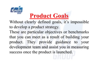 Product Goals
Without clearly defined goals, it’s impossible
to develop a product strategy.
These are particular objectives or benchmarks
that you can meet as a result of building your
product. They provide guidance to your
development team and assist you in measuring
success once the product is launched.
 
