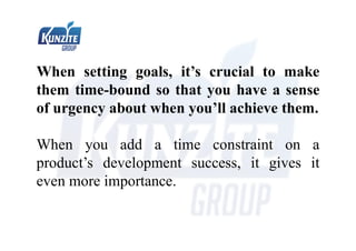 When setting goals, it’s crucial to make
them time-bound so that you have a sense
of urgency about when you’ll achieve them.
When you add a time constraint on a
product’s development success, it gives it
even more importance.
 