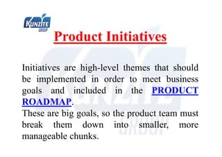 Product Initiatives
Initiatives are high-level themes that should
be implemented in order to meet business
goals and included in the PRODUCT
ROADMAP.
These are big goals, so the product team must
break them down into smaller, more
manageable chunks.
 