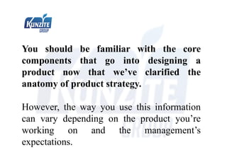 You should be familiar with the core
components that go into designing a
product now that we’ve clarified the
anatomy of product strategy.
However, the way you use this information
can vary depending on the product you’re
working on and the management’s
expectations.
 