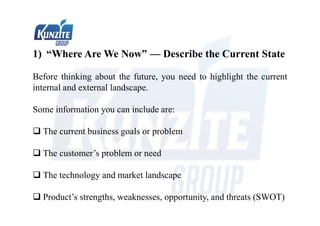 1) “Where Are We Now” — Describe the Current State
Before thinking about the future, you need to highlight the current
internal and external landscape.
Some information you can include are:
 The current business goals or problem
 The customer’s problem or need
 The technology and market landscape
 Product’s strengths, weaknesses, opportunity, and threats (SWOT)
 