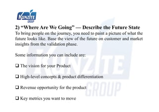 2) “Where Are We Going” — Describe the Future State
To bring people on the journey, you need to paint a picture of what the
future looks like. Base the view of the future on customer and market
insights from the validation phase.
Some information you can include are:
 The vision for your Product
 High-level concepts & product differentiation
 Revenue opportunity for the product
 Key metrics you want to move
 