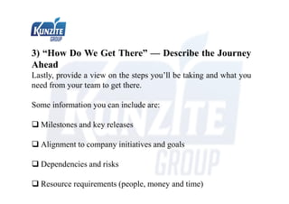 3) “How Do We Get There” — Describe the Journey
Ahead
Lastly, provide a view on the steps you’ll be taking and what you
need from your team to get there.
Some information you can include are:
 Milestones and key releases
 Alignment to company initiatives and goals
 Dependencies and risks
 Resource requirements (people, money and time)
 