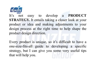 It’s not easy to develop a PRODUCT
STRATEGY. It entails taking a closer look at your
product or idea and making adjustments to your
design process at the right time to help shape the
product design direction.
Every product is unique, so it’s difficult to have a
one-size-fits-all guide to developing a specific
strategy, but I can give you some very useful tips
that will help you.
 