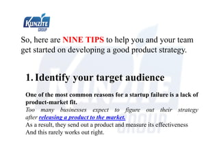 So, here are NINE TIPS to help you and your team
get started on developing a good product strategy.
1.Identify your target audience
One of the most common reasons for a startup failure is a lack of
product-market fit.
Too many businesses expect to figure out their strategy
after releasing a product to the market.
As a result, they send out a product and measure its effectiveness
And this rarely works out right.
 