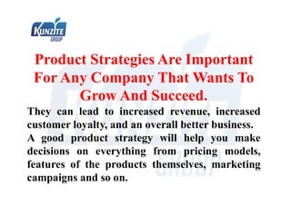 Product Strategies Are Important
For Any Company That Wants To
Grow And Succeed.
They can lead to increased revenue, increased
customer loyalty, and an overall better business.
A good product strategy will help you make
decisions on everything from pricing models,
features of the products themselves, marketing
campaigns and so on.
 