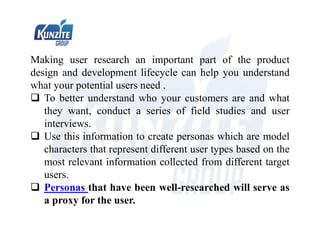 Making user research an important part of the product
design and development lifecycle can help you understand
what your potential users need .
 To better understand who your customers are and what
they want, conduct a series of field studies and user
interviews.
 Use this information to create personas which are model
characters that represent different user types based on the
most relevant information collected from different target
users.
 Personas that have been well-researched will serve as
a proxy for the user.
 