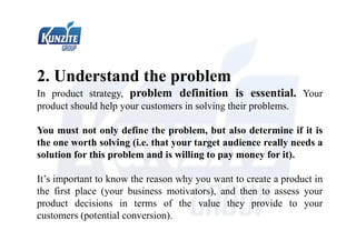 2. Understand the problem
In product strategy, problem definition is essential. Your
product should help your customers in solving their problems.
You must not only define the problem, but also determine if it is
the one worth solving (i.e. that your target audience really needs a
solution for this problem and is willing to pay money for it).
It’s important to know the reason why you want to create a product in
the first place (your business motivators), and then to assess your
product decisions in terms of the value they provide to your
customers (potential conversion).
 