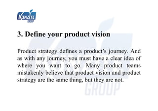 3. Define your product vision
Product strategy defines a product’s journey. And
as with any journey, you must have a clear idea of
where you want to go. Many product teams
mistakenly believe that product vision and product
strategy are the same thing, but they are not.
 