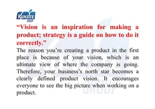 “Vision is an inspiration for making a
product; strategy is a guide on how to do it
correctly.”
The reason you’re creating a product in the first
place is because of your vision, which is an
ultimate view of where the company is going.
Therefore, your business’s north star becomes a
clearly defined product vision. It encourages
everyone to see the big picture when working on a
product.
 
