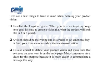 Here are a few things to have in mind when defining your product
vision:
 Establish the long-term goals. When you have an inspiring long-
term goal, it’s easy to create a vision (i.e. what the product will look
like in 2 or 3 years).
 A vision should be motivating and it’s crucial to get emotional buy-
in from your team members when it comes to motivation.
 It’s also crucial to define your product vision and make sure that
everyone on your team is on the same page. Many companies use a
video for this purpose because it is much easier to communicate a
message this way.
 
