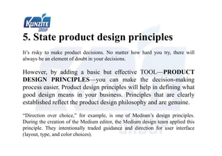 5. State product design principles
It’s risky to make product decisions. No matter how hard you try, there will
always be an element of doubt in your decisions.
However, by adding a basic but effective TOOL—PRODUCT
DESIGN PRINCIPLES—you can make the decision-making
process easier. Product design principles will help in defining what
good design means in your business. Principles that are clearly
established reflect the product design philosophy and are genuine.
“Direction over choice,” for example, is one of Medium’s design principles.
During the creation of the Medium editor, the Medium design team applied this
principle. They intentionally traded guidance and direction for user interface
(layout, type, and color choices).
 