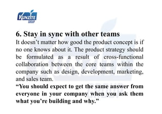 6. Stay in sync with other teams
It doesn’t matter how good the product concept is if
no one knows about it. The product strategy should
be formulated as a result of cross-functional
collaboration between the core teams within the
company such as design, development, marketing,
and sales team.
“You should expect to get the same answer from
everyone in your company when you ask them
what you’re building and why.”
 