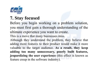 7. Stay focused
Before you begin working on a problem solution,
you must first gain a thorough understanding of the
ultimate experience you want to create.
This is a move that many businesses miss.
Although they understand the problem, they believe that
adding more features to their product would make it more
valuable to the target audience. As a result, they keep
adding too many unnecessary, poorly built features,
jeopardizing the user experience (this effect is known as
feature creep in the software industry).
 