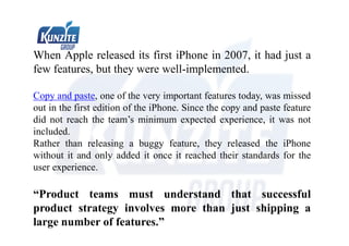 When Apple released its first iPhone in 2007, it had just a
few features, but they were well-implemented.
Copy and paste, one of the very important features today, was missed
out in the first edition of the iPhone. Since the copy and paste feature
did not reach the team’s minimum expected experience, it was not
included.
Rather than releasing a buggy feature, they released the iPhone
without it and only added it once it reached their standards for the
user experience.
“Product teams must understand that successful
product strategy involves more than just shipping a
large number of features.”
 