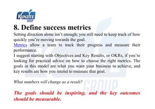 8. Define success metrics
Setting direction alone isn’t enough; you still need to keep track of how
quickly you’re moving towards the goal.
Metrics allow a team to track their progress and measure their
performance.
I suggest starting with Objectives and Key Results, or OKRs, if you’re
looking for practical advice on how to choose the right metrics. The
goals in this model are what you want your business to achieve, and
key results are how you intend to measure that goal.
What numbers will change as a result?
The goals should be inspiring, and the key outcomes
should be measurable.
 