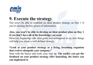 9. Execute the strategy
You won’t be able to establish an ideal product strategy on Day 1 if
you’re missing the key pieces of information.
Also, you won’t be able to develop an ideal product plan on Day 1
if you don’t have all of the knowledge you need.
However, beginning with clear goals and willingness to try new things
will help you create a well-defined strategy.
“Look at your product strategy as a living, breathing organism
that evolves alongside your company.”
Start with the basics and work your way up. The earlier you get the
feedback on your product strategy after launching, the faster you
can implement it.
 