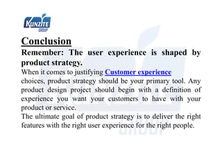 Conclusion
Remember: The user experience is shaped by
product strategy.
When it comes to justifying Customer experience
choices, product strategy should be your primary tool. Any
product design project should begin with a definition of
experience you want your customers to have with your
product or service.
The ultimate goal of product strategy is to deliver the right
features with the right user experience for the right people.
 