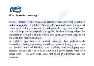 What is product strategy?
Product strategy is the process of defining what you want to achieve
and how you plan to get there. It also helps you understand the context
of the market that you operate in and guide the large themes of work
that will help you accomplish your goals. Product strategy aligns the
organization around a shared vision and keeps everyone focused on
the work that matters the most.
A goal-first approach is a product manager's best path towards
innovation. Strategic planning should take place before you dive into
the detailed work of building your roadmap and developing new
features. Done well, you will be able to tie every feature back to a
larger goal — so your work adds real value to customers and the
business.
 