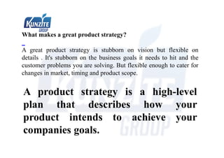 What makes a great product strategy?
A great product strategy is stubborn on vision but flexible on
details . It's stubborn on the business goals it needs to hit and the
customer problems you are solving. But flexible enough to cater for
changes in market, timing and product scope.
A product strategy is a high-level
plan that describes how your
product intends to achieve your
companies goals.
 