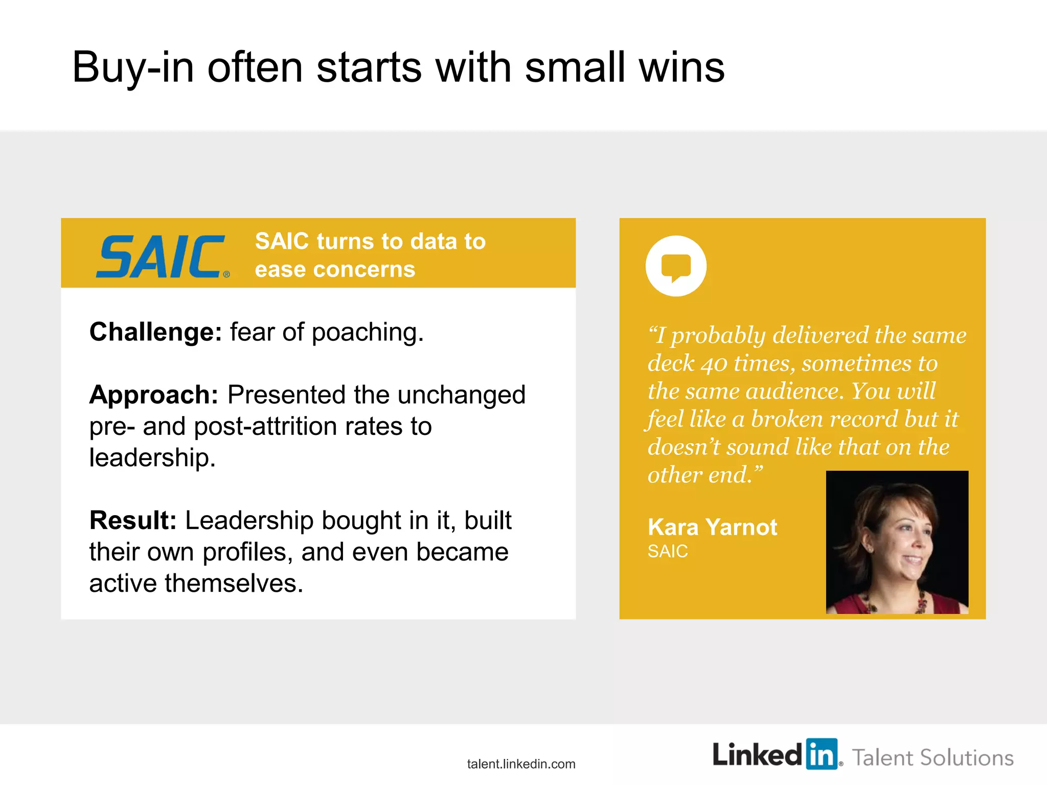 Buy-in often starts with small wins

SAIC turns to data to
ease concerns

Challenge: fear of poaching.

Approach: Presented the unchanged
pre- and post-attrition rates to
leadership.
Result: Leadership bought in it, built
their own profiles, and even became
active themselves.

talent.linkedin.com

“I probably delivered the same
deck 40 times, sometimes to
the same audience. You will
feel like a broken record but it
doesn’t sound like that on the
other end.”
Kara Yarnot
SAIC

 