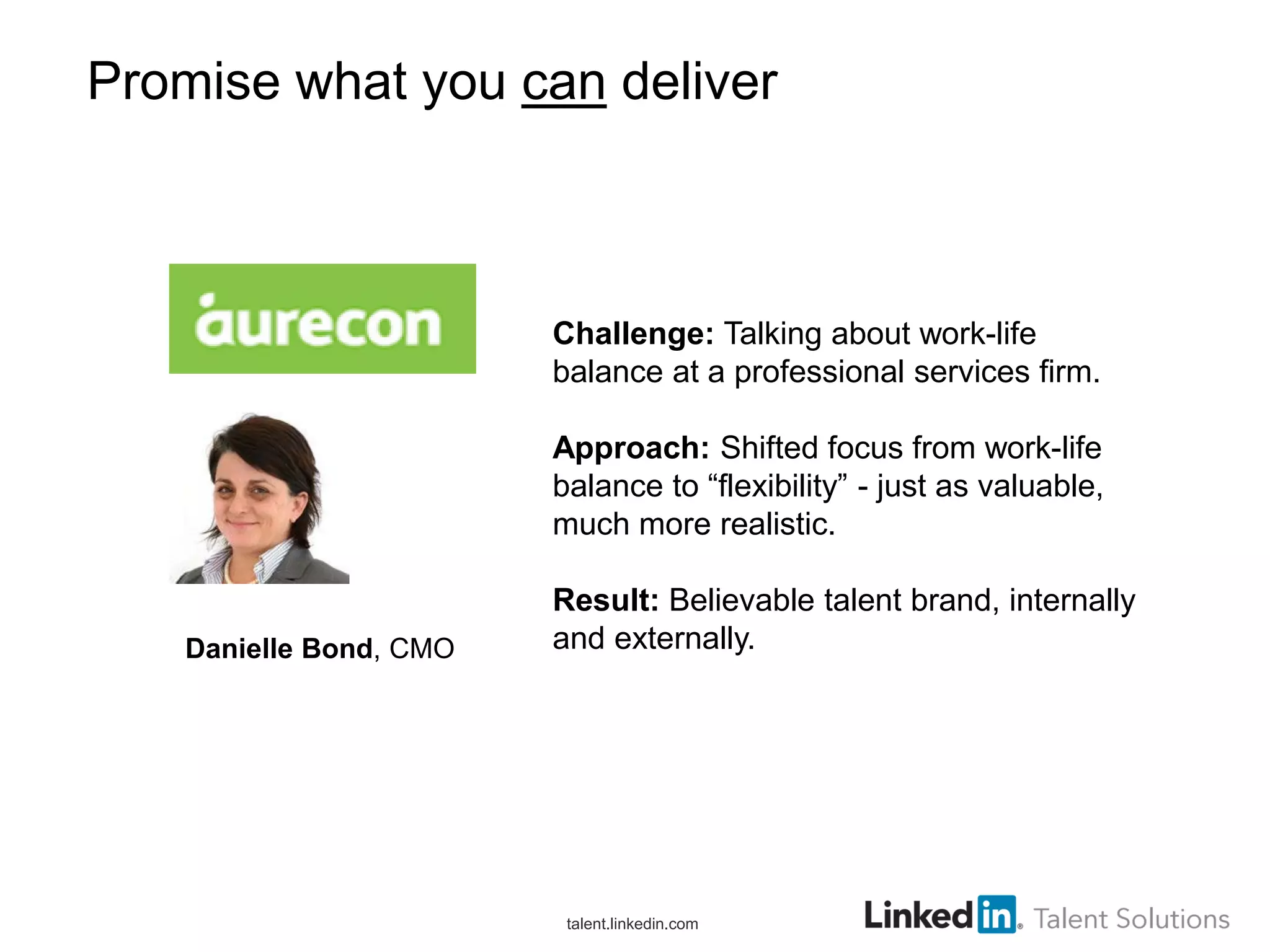 Promise what you can deliver

Promise what you can deliver

Challenge: Talking about work-life
balance at a professional services firm.
Approach: Shifted focus from work-life
balance to “flexibility” - just as valuable,
much more realistic.

Danielle Bond, CMO

Result: Believable talent brand, internally
and externally.

talent.linkedin.com

 
