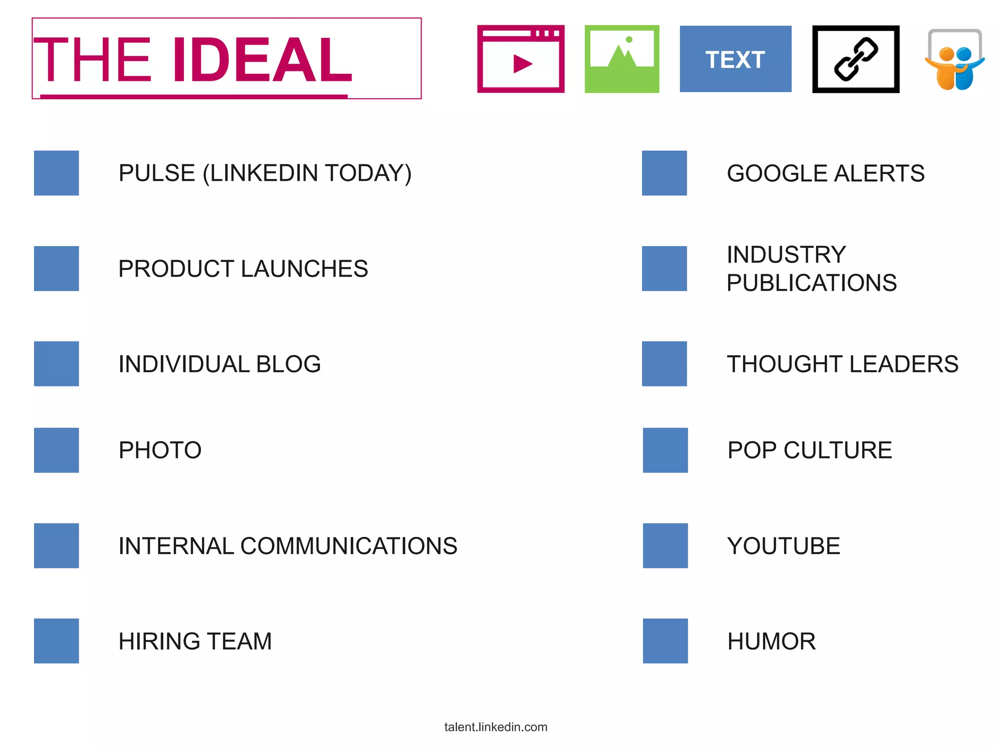 THE IDEAL

TEXT

PULSE (LINKEDIN TODAY)

GOOGLE ALERTS

PRODUCT LAUNCHES

INDUSTRY
PUBLICATIONS

INDIVIDUAL BLOG

THOUGHT LEADERS

PHOTO

POP CULTURE

INTERNAL COMMUNICATIONS

YOUTUBE

HIRING TEAM

HUMOR

talent.linkedin.com

@leelasrin

 