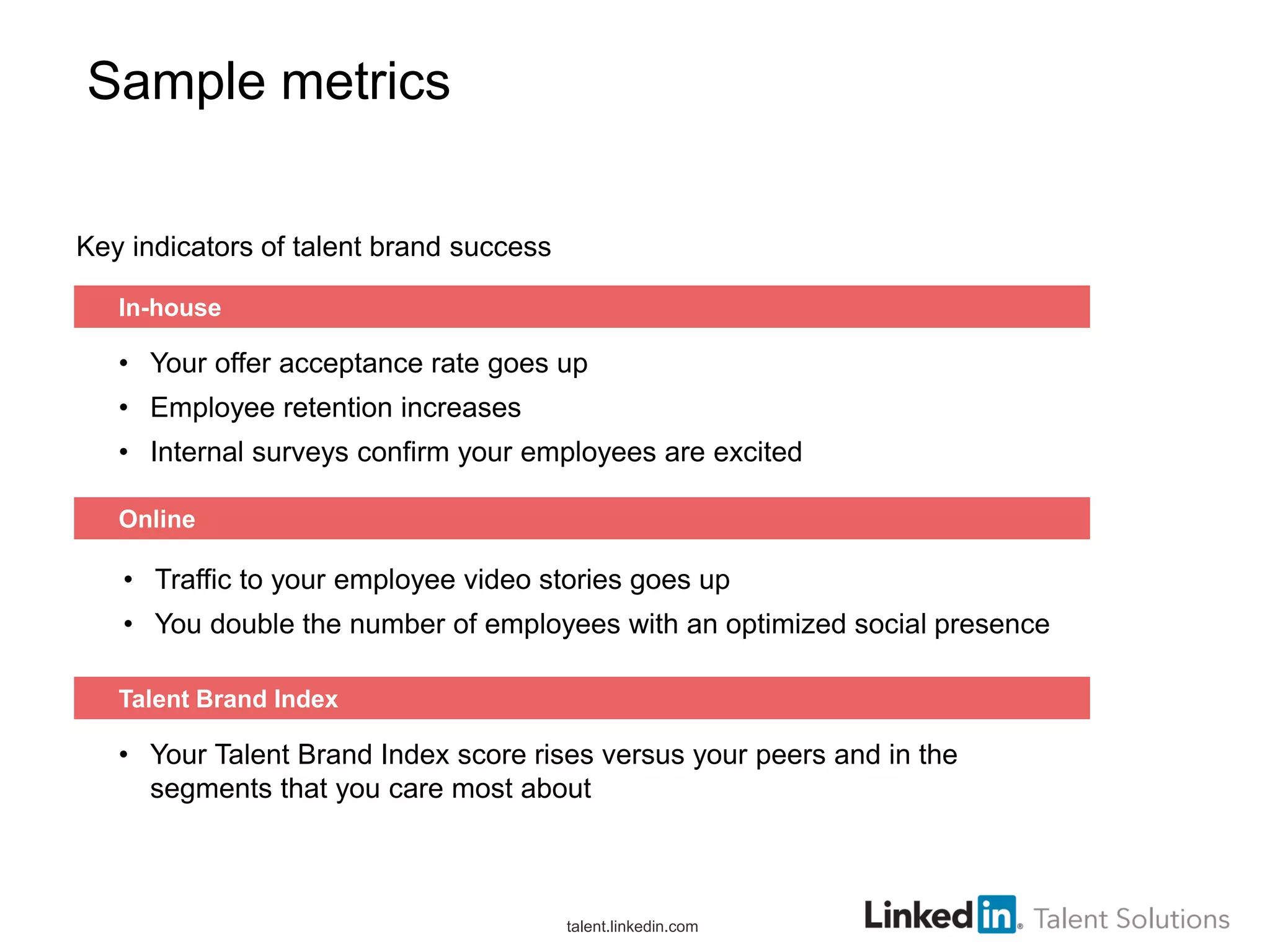 Sample metrics
Key indicators of talent brand success
In-house

• Your offer acceptance rate goes up
• Employee retention increases
• Internal surveys confirm your employees are excited
Online

• Traffic to your employee video stories goes up
• You double the number of employees with an optimized social presence
Talent Brand Index

• Your Talent Brand Index score rises versus your peers and in the
segments that you care most about

talent.linkedin.com

 