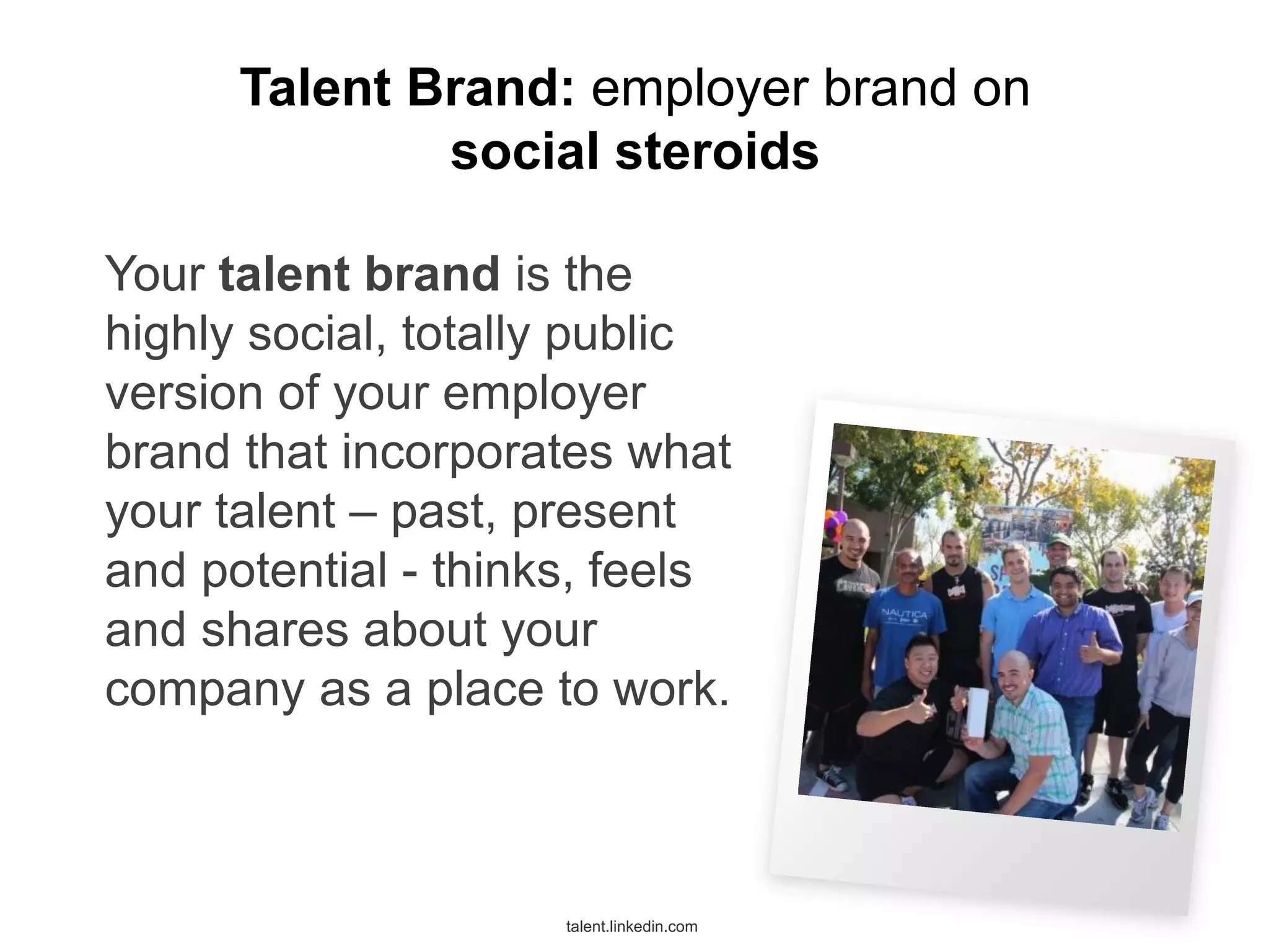 Talent Brand: employer brand on
social steroids
Your talent brand is the
highly social, totally public
version of your employer
brand that incorporates what
your talent – past, present
and potential - thinks, feels
and shares about your
company as a place to work.

talent.linkedin.com

 