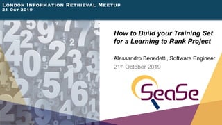 London Information Retrieval Meetup
21 Oct 2019
How to Build your Training Set 
for a Learning to Rank Project
Alessandro Benedetti, Software Engineer
21th October 2019
 
