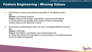 London Information Retrieval Meetup
Feature Engineering : Missing Values
● Some times a missing value would be equivalent ...