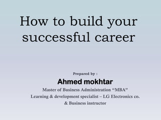 How to build your
successful career

                     Prepared by :

              Ahmed mokhtar
      Master of Business Administration “MBA”
 Learning & development specialist – LG Electronics co.
                 & Business instructor
 