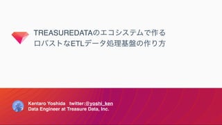 TREASUREDATAのエコシステムで作る
ロバストなETLデータ処理基盤の作り方
Kentaro Yoshida twitter:@yoshi_ken
Data Engineer at Treasure Data, Inc.
 