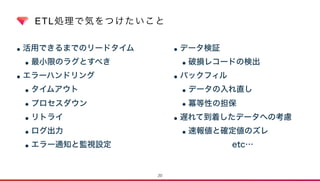 ETL処理で気をつけたいこと
•活用できるまでのリードタイム
•最小限のラグとすべき
•エラーハンドリング
•タイムアウト
•プロセスダウン
•リトライ
•ログ出力
•エラー通知と監視設定
•データ検証
•破損レコードの検出
•バックフィル
•データの入れ直し
•冪等性の担保
•遅れて到着したデータへの考慮
•速報値と確定値のズレ
etc…
20
 
