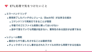 ETL処理で気をつけたいこと
•エラーハンドリング
•異常終了したバッチのレジューム（Backﬁll）が出来る仕組み
•コマンド1つで再実行できることが理想
•手動でのゴミファイル削除に頼ってはいけない
•途中で落ちていても問題が起きない、冪等性のある設計が必要である
•レジューム機能
•最初からやり直しをさせることは最終手段
•チェックポイントとし書き出されたファイルの所から再開できる仕組み
22
 
