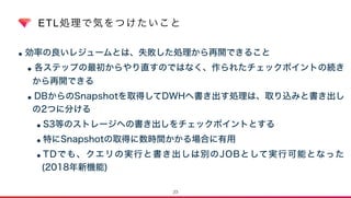 ETL処理で気をつけたいこと
•効率の良いレジュームとは、失敗した処理から再開できること
•各ステップの最初からやり直すのではなく、作られたチェックポイントの続き
から再開できる
•DBからのSnapshotを取得してDWHへ書き出す処理は、取り込みと書き出し
の2つに分ける
•S3等のストレージへの書き出しをチェックポイントとする
•特にSnapshotの取得に数時間かかる場合に有用
•TDでも、クエリの実行と書き出しは別のJOBとして実行可能となった
(2018年新機能)
23
 