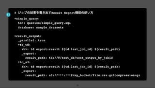 # ジョブの結果を書き出すResult Export機能の使い方
+simple_query:
td>: queries/simple_query.sql
database: sample_datasets
+result_output:
_parallel: true
+to_td:
sh>: td export:result ${td.last_job_id} ${result_path}
_export:
result_path: td://@/test_db/test_output_by_jobid
+to_s3:
sh>: td export:result ${td.last_job_id} ${result_path}
_export:
result_path: s3://***:***@/my_bucket/file.csv.gz?compression=gz
24
 