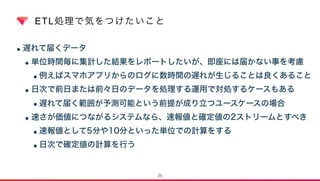 ETL処理で気をつけたいこと
•遅れて届くデータ
•単位時間毎に集計した結果をレポートしたいが、即座には届かない事を考慮
•例えばスマホアプリからのログに数時間の遅れが生じることは良くあること
•日次で前日または前々日のデータを処理する運用で対処するケースもある
•遅れて届く範囲が予測可能という前提が成り立つユースケースの場合
•速さが価値につながるシステムなら、速報値と確定値の2ストリームとすべき
•速報値として5分や10分といった単位での計算をする
•日次で確定値の計算を行う
25
 
