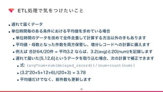 ETL処理で気をつけたいこと
•遅れて届くデータ
•単位時間毎のある条件における平均値を求めている場合
•単位時間のデータを改めて全件走査して計算する方法以外の手もあります
•平均値・母数となった件数を両方保管し、増分レコードへの計算に備えます
•例えば 合計64/20件 = 平均3.2 ならば、3.2(avg)と20(num)を記録します
•遅れて届いた[5,12,6]というデータを取り込む場合、次の計算で補正できます
•式: (avg*num+sum(delayed_record))/(num+count(num))
•(3.2*20+5+12+6)/(20+3) = 3.78
•平均値だけでなく、総件数も更新します
26
 