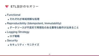 ETL設計のセオリー
•Functional
•それぞれが単純明解な処理
•Reproducibility (Idempotent, Immutability)
•データソースが不変的で再現性のある冪等な動作が出来ること
•Logging Strategy
•ログ戦略
•Security
•セキュリティ・サニタイズ
28
 
