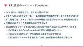 ETL設計のセオリー / Functional
•シンプルかつ単機能だと、テストを行いやすい
•1つのPythonスクリプトで、一気通貫処理で実装されていると手をつけにくい
•ETL処理こそ、ステップ実行できる単機能な処理がチェーンする仕組みが合う
•不具合が起きたときの調査も行いやすくなる
•例えばDBからデータを吸い出して別の分析DBへ転送するスクリプトがある
•その途中にあるDataFrameの加工部分の調整を行いたい
•そのたびにDBからデータを直接取り出すのはナンセンス
•S3にあるテストデータを読ませてunit testが作れる仕組みが欲しい
29
 