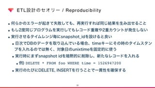 ETL設計のセオリー / Reproducibility
•何らかのエラーが起きて失敗しても、再実行すれば同じ結果を生み出せること
•もし2度同じプログラムを実行してもレコード重複や2重カウントが発生しない
•実行させるタイムレンジ毎にsnapshot_idを設けると良い
•日次でDBのデータを取り込んでいる場合、timeキーにその時のタイムスタン
プを入れるのでは無く、対象日のunixtimeを固定的に使う
•実行時にまずsnapshot idを暗黙的に削除し、新たなレコードを入れる
•例) DELETE * FROM foo WHERE time = 1526947200
•実行のたびにDELETE, INSERTを行うことで一貫性を確保する
30
 