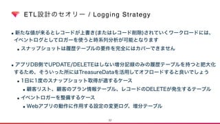 ETL設計のセオリー / Logging Strategy
•新たな値が来るとレコードが上書き(またはレコード削除)されていくワークロードには、 
イベントログとしてロガーを使うと時系列分析が可能となります
•スナップショットは履歴テーブルの要件を完全にはカバーできません  
•アプリDB側でUPDATE/DELETEはしない増分記録のみの履歴テーブルを持つと肥大化
するため、そういった所にはTreasureDataを活用してオフロードすると良いでしょう
•1日に1度のスナップショット取得が適するケース
•顧客リスト、顧客のプラン情報テーブル、レコードのDELETEが発生するテーブル
•イベントロガーを整備するケース
•Webアプリの動作に作用する設定の変更ログ、増分テーブル
32
 