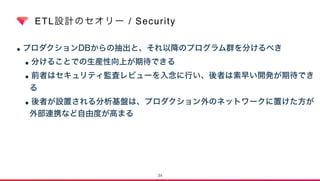 ETL設計のセオリー / Security
•プロダクションDBからの抽出と、それ以降のプログラム群を分けるべき
•分けることでの生産性向上が期待できる
•前者はセキュリティ監査レビューを入念に行い、後者は素早い開発が期待でき
る
•後者が設置される分析基盤は、プロダクション外のネットワークに置けた方が
外部連携など自由度が高まる
34
 