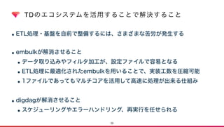 TDのエコシステムを活用することで解決すること
•ETL処理・基盤を自前で整備するには、さまざまな苦労が発生する 
•embulkが解消させること
•データ取り込みやフィルタ加工が、設定ファイルで容易となる
•ETL処理に最適化されたembulkを用いることで、実装工数を圧縮可能
•1ファイルであってもマルチコアを活用して高速に処理が出来る仕組み
•digdagが解消させること
•スケジューリングやエラーハンドリング、再実行を任せられる
36
 