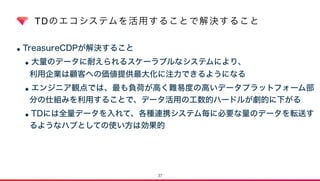 TDのエコシステムを活用することで解決すること
•TreasureCDPが解決すること
•大量のデータに耐えられるスケーラブルなシステムにより、 
利用企業は顧客への価値提供最大化に注力できるようになる
•エンジニア観点では、最も負荷が高く難易度の高いデータプラットフォーム部
分の仕組みを利用することで、データ活用の工数的ハードルが劇的に下がる
•TDには全量データを入れて、各種連携システム毎に必要な量のデータを転送す
るようなハブとしての使い方は効果的
37
 