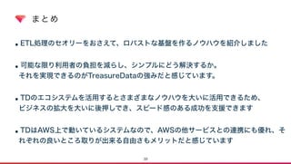 まとめ
•ETL処理のセオリーをおさえて、ロバストな基盤を作るノウハウを紹介しました 
•可能な限り利用者の負担を減らし、シンプルにどう解決するか。  
それを実現できるのがTreasureDataの強みだと感じています。  
•TDのエコシステムを活用するとさまざまなノウハウを大いに活用できるため、 
ビジネスの拡大を大いに後押しでき、スピード感のある成功を支援できます 
•TDはAWS上で動いているシステムなので、AWSの他サービスとの連携にも優れ、そ
れぞれの良いところ取りが出来る自由さもメリットだと感じています
39
 