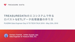 TREASUREDATAのエコシステムで作る
ロバストなETLデータ処理基盤の作り方
PLAZMA Data Engineer Day @ TD TECH TALK 2018 - May 23th, 2018
Kentaro Yoshida twitter:@yoshi_ken
Data Engineer at Treasure Data, Inc.
 